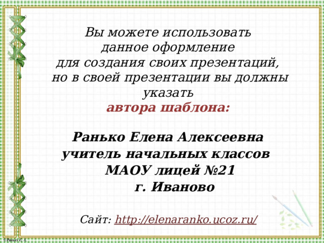 Вы можете использовать данное оформление для создания своих презентаций, но в своей презентации вы должны указать автора шаблона:  Ранько Елена Алексеевна учитель начальных классов МАОУ лицей №21  г. Иваново  Сайт: http://elenaranko.ucoz.ru/  