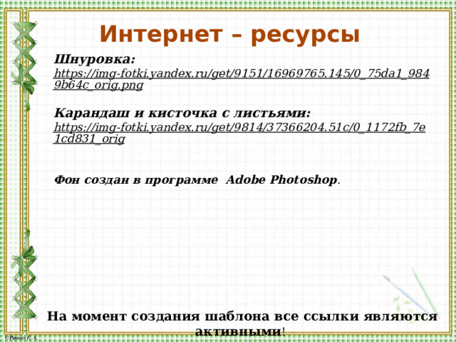 Интернет – ресурсы Шнуровка: https://img-fotki.yandex.ru/get/9151/16969765.145/0_75da1_9849b64c_orig.png  Карандаш и кисточка с листьями: https://img-fotki.yandex.ru/get/9814/37366204.51c/0_1172fb_7e1cd831_orig   Фон создан в программе Adobe Photoshop . На момент создания шаблона все ссылки являются активными ! 