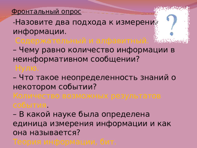 Фронтальный опрос - Назовите два подхода к измерению информации.  Содержательный и алфавитный. –  Чему равно количество информации в неинформативном сообщении?  Нулю. –  Что такое неопределенность знаний о некотором событии? Количество возможных результатов события . –  В какой науке была определена единица измерения информации и как она называется? Теория информации, бит.    