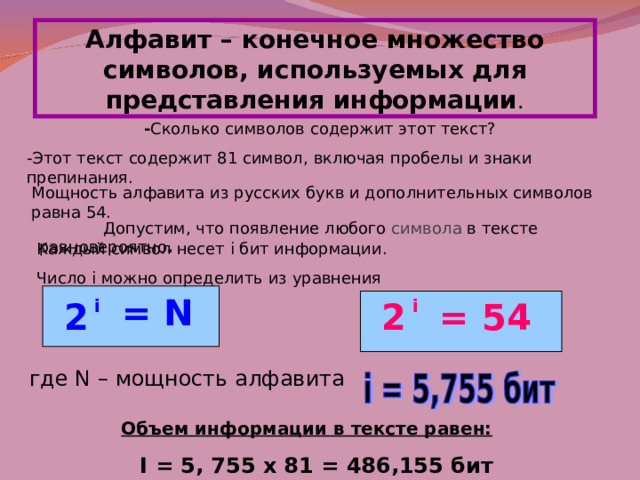Алфавит – конечное множество символов, используемых для представления информации . - Сколько символов содержит этот текст? -Этот текст содержит 81 символ, включая пробелы и знаки препинания. Мощность алфавита из русских букв и дополнительных символов равна 54.   Допустим, что появление любого символа в тексте равновероятно . Каждый символ несет i бит информации. Число i можно определить из уравнения  = N 2 i 2 i  = 54 где N – мощность алфавита Объем информации в тексте равен: I = 5, 755 х 81 = 486,155 бит 