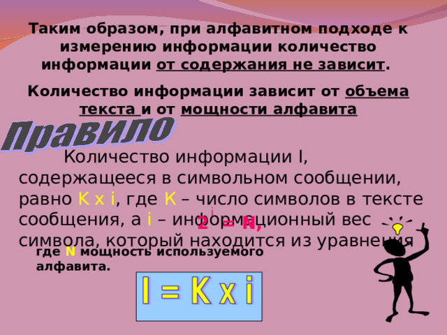Таким образом, при алфавитном подходе к измерению информации количество информации от содержания не зависит . Количество информации зависит от объема текста и от мощности алфавита  Количество информации I , содержащееся в символьном сообщении, равно K x i , где  К – число символов в тексте сообщения, а i – информационный вес символа, который находится из уравнения i 2 = N , где  N  мощность используемого алфавита. 