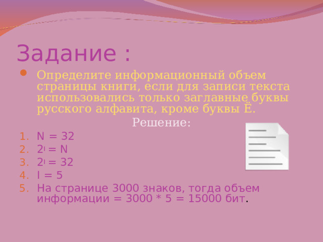 Задание : Определите информационный объем страницы книги, если для записи текста использовались только заглавные буквы русского алфавита, кроме буквы Ё. Решение: N = 32 2 I = N 2 I = 32 I = 5 На странице 3000 знаков, тогда объем информации = 3000 * 5 = 15000 бит .   