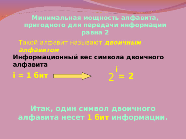 Минимальная мощность алфавита, пригодного для передачи информации равна 2 Такой алфавит называют двоичным алфавитом Информационный вес символа двоичного алфавита i i = 1 бит 2 = 2 Итак, один символ двоичного алфавита несет 1 бит информации. 
