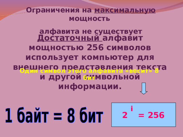 Ограничения на максимальную мощность алфавита не существует Достаточный алфавит мощностью 256 символов использует компьютер для внешнего представления текста и другой символьной информации. Один символ этого алфавита «весит» 8 бит i 2 = 256 