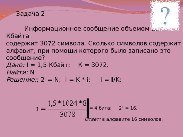 Задача 2  Информационное сообщение объемом 1.5 Кбайта содержит 3072 символа. Сколько символов содержит алфавит, при помощи которого было записано это сообщение? Дано:  I = 1,5 Кбайт; К = 3072. Найти: N Решение : ; 2 i = N ; I = K * i;  i = I /K;  = 4 бита; 2 4 = 16. Ответ: в алфавите 16 символов. 
