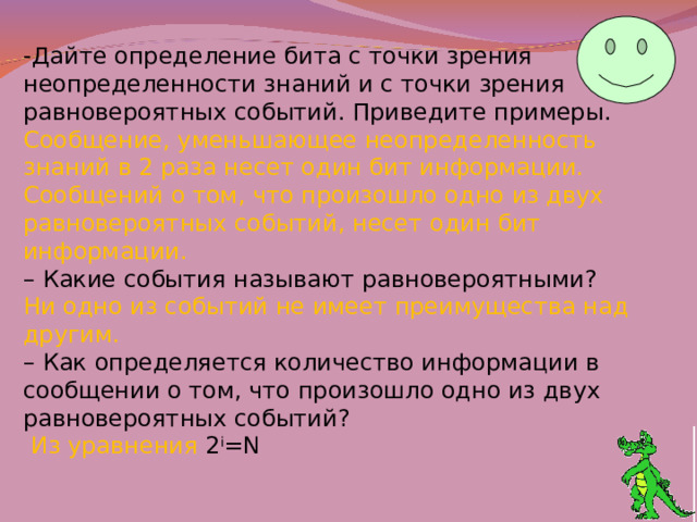 -Дайте определение бита с точки зрения неопределенности знаний и с точки зрения равновероятных событий. Приведите примеры. Сообщение, уменьшающее неопределенность знаний в 2 раза несет один бит информации. Сообщений о том, что произошло одно из двух равновероятных событий, несет один бит информации. –  Какие события называют равновероятными? Ни одно из событий не имеет преимущества над другим. –  Как определяется количество информации в сообщении о том, что произошло одно из двух равновероятных событий?  Из уравнения 2 i =N  