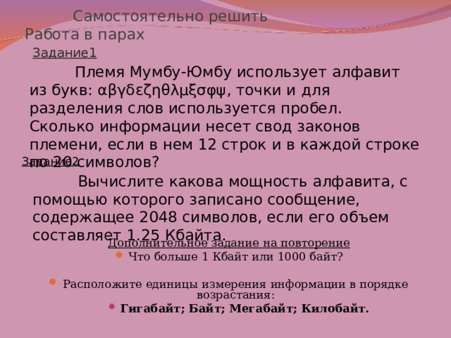  Самостоятельно решить Работа в парах Задание1  Племя Мумбу-Юмбу использует алфавит из букв: αβγδεζηθλμξσφψ , точки и для разделения слов используется пробел. Сколько информации несет свод законов племени, если в нем 12 строк и в каждой строке по 20 символов? Задание2  Вычислите какова мощность алфавита, с помощью которого записано сообщение, содержащее 2048 символов, если его объем составляет 1.25 Кбайта. Дополнительное задание на повторение Что больше 1 Кбайт или 1000 байт? Расположите единицы измерения информации в порядке возрастания: Гигабайт; Байт; Мегабайт; Килобайт. Гигабайт; Байт; Мегабайт; Килобайт.     