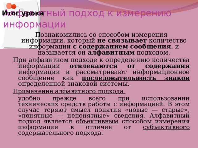 Алфавитный подход к измерению информации Итог урока Познакомились со способом измерения информации, который не связывает количество информации с содержанием сообщения , и называется он алфавитным подходом. При алфавитном подходе к определению количества информации отвлекаются от содержания информации и рассматривают информационное сообщение как последовательность знаков  определенной знаковой системы. Применение алфавитного подхода  удобно прежде всего при использовании технических средств работы с информацией. В этом случае теряют смысл понятия «новые — старые», «понятные — непонятные» сведения. Алфавитный подход является объективным способом измерения информации в отличие от субъективного содержательного подхода. 