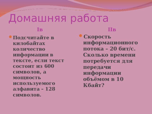 Домашняя работа II в I в Скорость информационного потока – 20 бит/с. Сколько времени потребуется для передачи информации объёмом в 10 Кбайт?   Подсчитайте в килобайтах количество информации в тексте, если текст состоит из 600 символов, а мощность используемого алфавита – 128 символов.   
