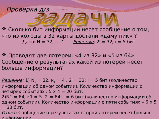 Проверка д/з  Сколько бит информации несет сообщение о том, что из колоды в 32 карты достали « даму пик » ? Дано: N = 32, i - ?  Решение : 2 i = 32; i = 5 бит . .Проводят две лотереи: « 4 из 32 » и « 5 из 64 » Сообщение о результатах какой из лотерей несет больше информации? Решение : 1) N 1 = 32, к 1 = 4 . 2 i = 32; i = 5 бит (количество информации об одном событии). Количество информации о четырех событиях : 5 х 4 = 20 бит. 2)N1 = 64, к1 = 5. 2 i = 64; i = 6 бит (количество информации об одном событии). Количество информации о пяти событиях – 6 х 5 = 30 бит. Ответ: Сообщение о результатах второй лотереи несет больше информации. 