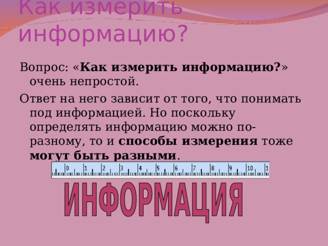 Как измерить информацию? Вопрос: « Как измерить информацию? » очень непростой. Ответ на него зависит от того, что понимать под информацией. Но поскольку определять информацию можно по-разному, то и способы измерения тоже могут быть разными . 
