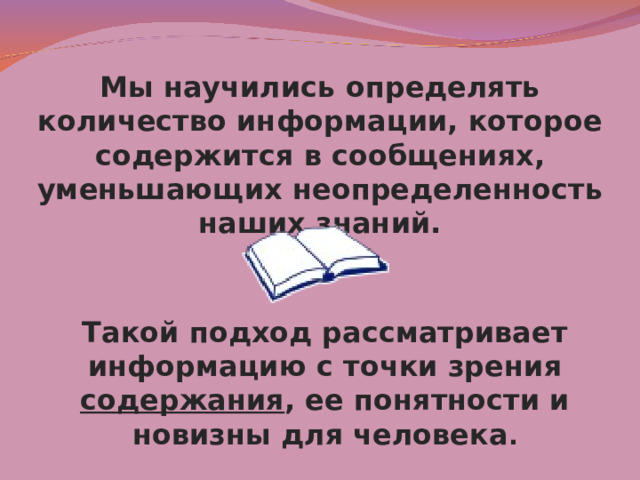 Мы научились определять количество информации, которое содержится в сообщениях, уменьшающих неопределенность наших знаний. Такой подход рассматривает информацию с точки зрения содержания , ее понятности и новизны для человека . 