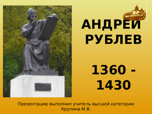АНДРЕЙ РУБЛЕВ   1360 - 1430 Презентацию выполнил учитель высшей категории Крупина М.В. 