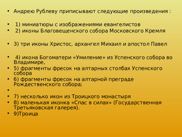Андрею Рублеву приписывают следующие произведения :   1) миниатюры с изображениями евангелистов  2) иконы Благовещенского собора Московского Кремля  3) три иконы Христос, архангел Михаил и апостол Павел   4) икона Богоматери «Умиление» из Успенского собора во Владимире, 5) фрагменты фресок на алтарных столбах Успенского собора 6) фрагменты фресок на алтарной преграде Рождественского собора; 7) несколько икон из Троицкого монастыря 8) маленькая иконка «Спас в силах» (Государственная Третьяковская галерея). 9)Троица 
