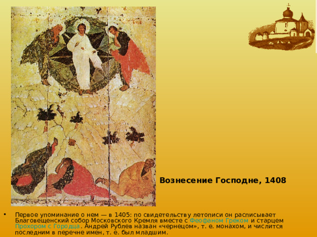 Вознесение Господне, 1408  Первое упоминание о нем — в 1405: по свидетельству летописи он расписывает Благовещенский собор Московского Кремля вместе с Феофаном Греком и старцем Прохором с Городца . Андрей Рублев назван «чернецом», т. е. монахом, и числится последним в перечне имен, т. е. был младшим. 