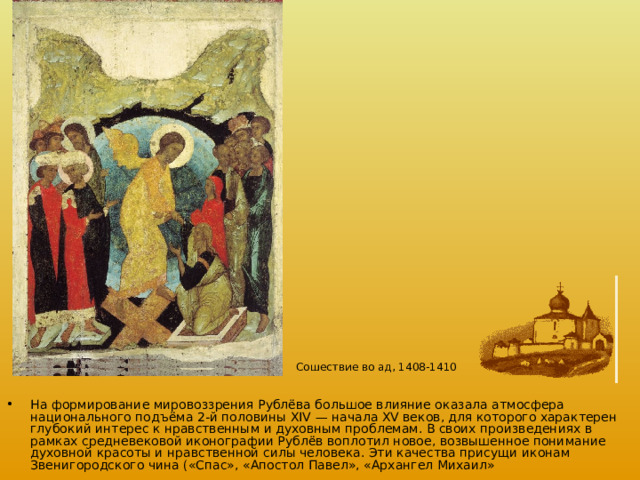 Сошествие во ад, 1408-1410  На формирование мировоззрения Рублёва большое влияние оказала атмосфера национального подъёма 2-й половины XIV — начала XV веков, для которого характерен глубокий интерес к нравственным и духовным проблемам. В своих произведениях в рамках средневековой иконографии Рублёв воплотил новое, возвышенное понимание духовной красоты и нравственной силы человека. Эти качества присущи иконам Звенигородского чина («Спас», «Апостол Павел», «Архангел Михаил» 