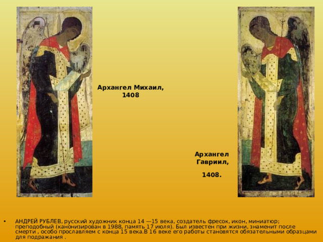 Архангел Михаил, 1408 Архангел Гавриил,  1408.  АНДРЕЙ РУБЛЕВ, русский художник конца 14 —15 века, создатель фресок, икон, миниатюр; преподобный (канонизирован в 1988, память 17 июля). Был известен при жизни, знаменит после смерти , особо прославляем с конца 15 века.В 16 веке его работы становятся обязательными образцами для подражания . 
