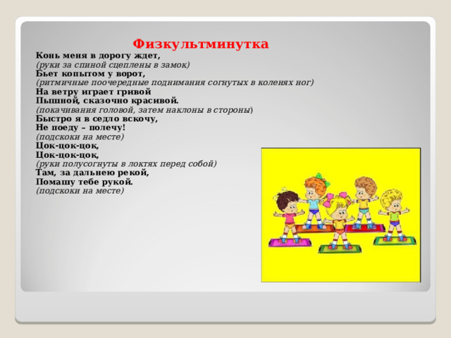 Физкультминутка Конь меня в дорогу ждет, (руки за спиной сцеплены в замок) Бьет копытом у ворот, (ритмичные поочередные поднимания согнутых в коленях ног) На ветру играет гривой Пышной, сказочно красивой. (покачивания головой, затем наклоны в стороны ) Быстро я в седло вскочу, Не поеду – полечу! (подскоки на месте) Цок-цок-цок, Цок-цок-цок, (руки полусогнуты в локтях перед собой) Там, за дальнею рекой, Помашу тебе рукой. (подскоки на месте)  