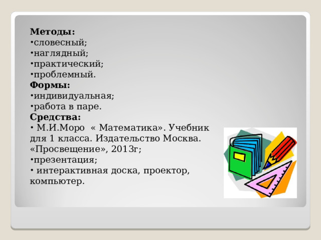 Методы: словесный; наглядный; практический; проблемный. Формы: индивидуальная; работа в паре. Средства:  М.И.Моро « Математика». Учебник для 1 класса. Издательство Москва. «Просвещение», 2013г; презентация;  интерактивная доска, проектор, компьютер.     