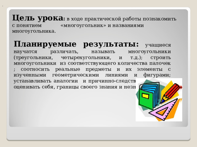 . Цель урока :  в ходе практической работы познакомить с понятием «многоугольник» и названиями многоугольника. Планируемые результаты: учащиеся научатся различать, называть многоугольники (треугольники, четырехугольники, и т.д.); строить многоугольники из соответствующего количества палочек ; соотносить реальные предметы и их элементы с изученными геометрическими линиями и фигурами; устанавливать аналогии и причинно-следственные связи; оценивать себя, границы своего знания и незнания. 