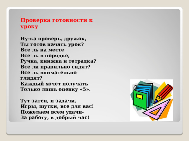 Проверка готовности к уроку  Ну-ка проверь, дружок,   Ты готов начать урок?   Все ль на месте   Все ль в порядке,   Ручка, книжка и тетрадка?   Все ли правильно сидят?   Все ль внимательно глядят?   Каждый хочет получать   Только лишь оценку «5».    Тут затеи, и задачи,   Игры, шутки, все для вас!   Пожелаем всем удачи-   За работу, в добрый час!  