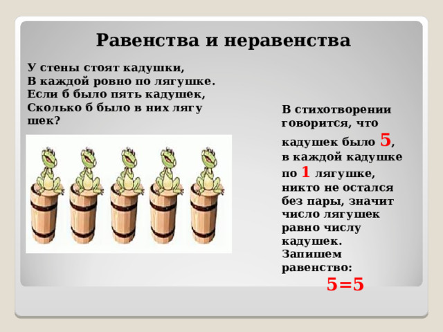 Равенства и неравенства У стены стоят ка­душ­ки, В каж­дой ровно по ля­гуш­ке. Если б было пять ка­ду­шек, Сколь­ко б было в них ля­гу­шек?  В стихотворении говорится, что кадушек было 5 , в каждой кадушке по 1 лягушке, никто не остался без пары, значит число лягушек равно числу кадушек. Запишем равенство: 5=5  