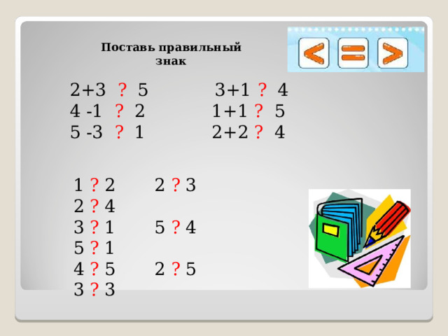Поставь правильный знак  2+3 ? 5 3+1 ? 4 4 -1 ? 2 1+1 ? 5 5 -3 ? 1 2+2 ? 4 1 ? 2 2 ? 3 2 ? 4 3 ? 1 5 ? 4 5 ? 1 4 ? 5 2 ? 5 3 ? 3 