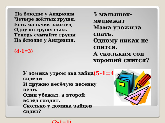  На блюдце у Андрюши  Четыре жёлтых груши.  Есть мальчик захотел,  Одну он грушу съел.  Теперь считайте груши  На блюдце у Андрюши.  (4-1=3)  5 малышек-медвежат  Мама уложила спать.  Одному никак не спится.  А скольким сон хороший снится?   (5-1=4) У домика утром два зайца сидели  И дружно весёлую песенку пели.  Один убежал, а второй вслед глядит.  Сколько у домика зайцев сидит?  (2-1=1) 