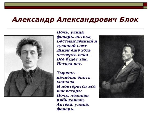 Александр Александрович Блок Ночь, улица, фонарь, аптека, Бессмысленный и тусклый свет. Живи еще хоть четверть века – Все будет так. Исхода нет.  Умрешь – начнешь опять сначала И повторится все, как встарь: Ночь, ледяная рябь канала, Аптека, улица, фонарь. 