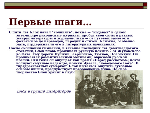 Первые шаги… С пяти лет Блок начал “сочинять”, позже — “издавал” в одном экземпляре рукописные журналы, пробуя свои силы в разных жанрах литературы и журналистики — от путевых заметок и фельетонов до переводов, пародий и стихов. Близкие, особенно мать, поддерживали его в литературных начинаниях. После окончания гимназии, в течение последних лет девятнадцатого столетия, Блок вновь проживает русскую поэзию – от Жуковского до Фета. Ему дороги Пушкин, Лермонтов, Тютчев, Полонский. Он проникается романтическими мотивами, образами русской поэзии. Эти годы он ощущает как время «Перед рассветом»; поэта волнуют смутные надежды, поиски Идеала, “неведомого Бога”. В “предрассветных сумерках” Блок пытается ощутить духовные основы жизни, предчувствует преображение мира. Но своё творчество Блок хранит в глубокой тайне, как нечто сокровенное. Блок в группе литераторов 