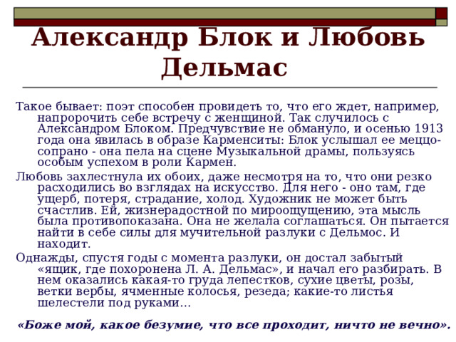 Александр Блок и Любовь Дельмас  Такое бывает: поэт способен провидеть то, что его ждет, например, напророчить себе встречу с женщиной. Так случилось с Александром Блоком. Предчувствие не обмануло, и осенью 1913 года она явилась в образе Карменситы: Блок услышал ее меццо-сопрано - она пела на сцене Музыкальной драмы, пользуясь особым успехом в роли Кармен. Любовь захлестнула их обоих, даже несмотря на то, что они резко расходились во взглядах на искусство. Для него - оно там, где ущерб, потеря, страдание, холод. Художник не может быть счастлив. Ей, жизнерадостной по мироощущению, эта мысль была противопоказана. Она не желала соглашаться. Он пытается найти в себе силы для мучительной разлуки с Дельмос. И находит. Однажды, спустя годы с момента разлуки, он достал забытый «ящик, где похоронена Л. А. Дельмас», и начал его разбирать. В нем оказались какая-то груда лепестков, сухие цветы, розы, ветки вербы, ячменные колосья, резеда; какие-то листья шелестели под руками... «Боже мой, какое безумие, что все проходит, ничто не вечно».  