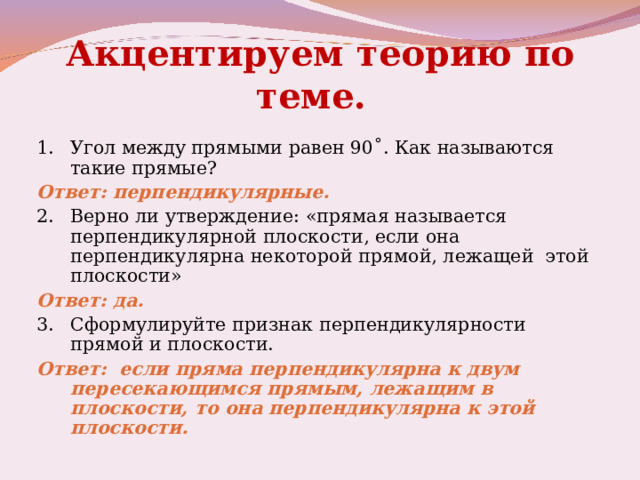 Акцентируем теорию по теме.  1.  Угол между прямыми равен 90˚. Как называются такие прямые? Ответ: перпендикулярные. 2.  Верно ли утверждение: «прямая называется перпендикулярной плоскости, если она перпендикулярна некоторой прямой, лежащей этой плоскости» Ответ: да. 3.  Сформулируйте признак перпендикулярности прямой и плоскости. Ответ: если пряма перпендикулярна к двум пересекающимся прямым, лежащим в плоскости, то она перпендикулярна к этой плоскости.  