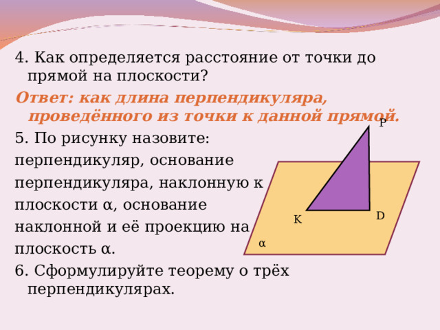 4. Как определяется расстояние от точки до прямой на плоскости? Ответ: как длина перпендикуляра, проведённого из точки к данной прямой. 5.  По рисунку назовите: перпендикуляр, основание перпендикуляра, наклонную к плоскости α , основание наклонной и её проекцию на плоскость α . 6. Сформулируйте теорему о трёх перпендикулярах. P D K α 