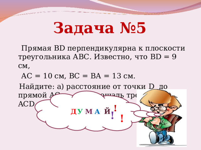 Думай Задача №5  Прямая BD перпендикулярна к плоскости треугольника АВС. Известно, что BD = 9 см,  АС = 10 см, ВС = ВА = 13 см.  Найдите: а) расстояние от точки D до прямой АС; б) площадь треугольника ACD . ! Д У М А Й ! ! 