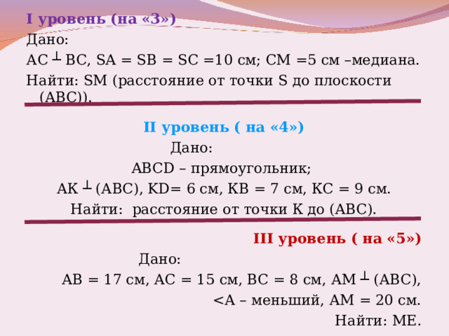 I уровень (на «3») Дано: АС ┴ ВС, SA = SB = SC =10 см; СМ =5 см –медиана. Найти: SM (расстояние от точки S до плоскости (АВС)). II уровень ( на «4»)  Дано: ABCD – прямоугольник; АК ┴ (АВС), KD = 6 см, КВ = 7 см, КС = 9 см. Найти: расстояние от точки К до (АВС). III уровень ( на «5»)  Дано: АВ = 17 см, АС = 15 см, ВС = 8 см, АМ ┴ (АВС),  Найти: МЕ. 