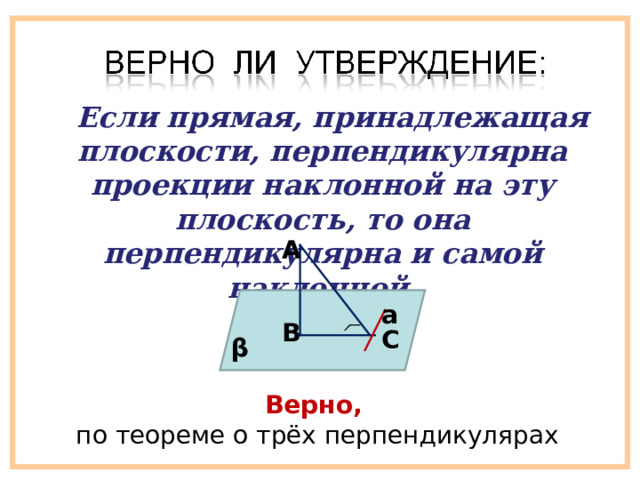  Если прямая, принадлежащая плоскости, перпендикулярна проекции наклонной на эту плоскость, то она перпендикулярна и самой наклонной. A а B C β Верно,  по теореме о трёх перпендикулярах 
