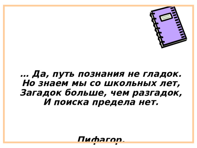  … Да, путь познания не гладок.  Но знаем мы со школьных лет,  Загадок больше, чем разгадок,  И поиска предела нет.    Пифагор. 