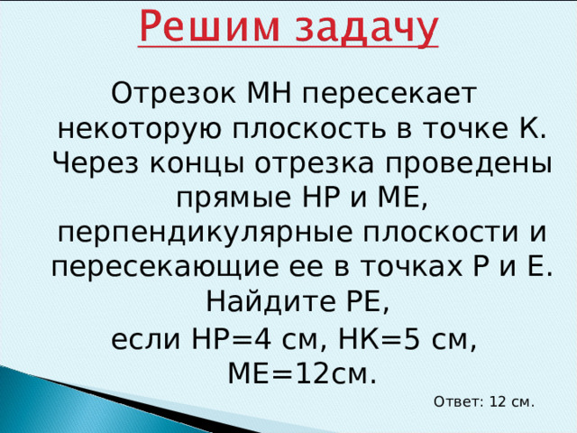 Отрезок МН пересекает некоторую плоскость в точке К. Через концы отрезка проведены прямые НР и МЕ, перпендикулярные плоскости и пересекающие ее в точках Р и Е. Найдите РЕ, если НР=4 см, НК=5 см, МЕ=12см. Ответ: 12 см. 