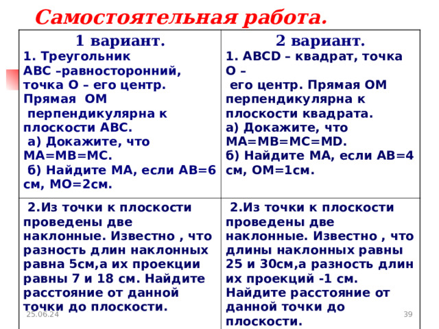Самостоятельная работа. 1 вариант. 1. Треугольник ABC –равносторонний, точка O – его центр. Прямая OM  перпендикулярна к плоскости ABC .  a ) Докажите, что MA = MB = MC .  б) Найдите MA , если AB =6 см, MO =2см. 2 вариант. 1. ABCD – квадрат, точка O –  его центр. Прямая OM перпендикулярна к плоскости квадрата. а) Докажите, что MA = MB = MC = MD . б) Найдите MA , если AB =4 см, OM =1см.  2.Из точки к плоскости проведены две наклонные. Известно , что разность длин наклонных равна 5см,а их проекции равны 7 и 18 см. Найдите расстояние от данной точки до плоскости.  2.Из точки к плоскости проведены две наклонные. Известно , что длины наклонных равны 25 и 30см,а разность длин их проекций -1 см. Найдите расстояние от данной точки до плоскости. 25.06.24  