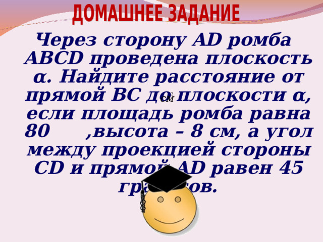 Через сторону AD ромба ABCD проведена плоскость α . Найдите расстояние от прямой ВС до плоскости α , если площадь ромба равна 80 ,высота – 8 см, а угол между проекцией стороны CD и прямой AD равен 45 градусов.   
