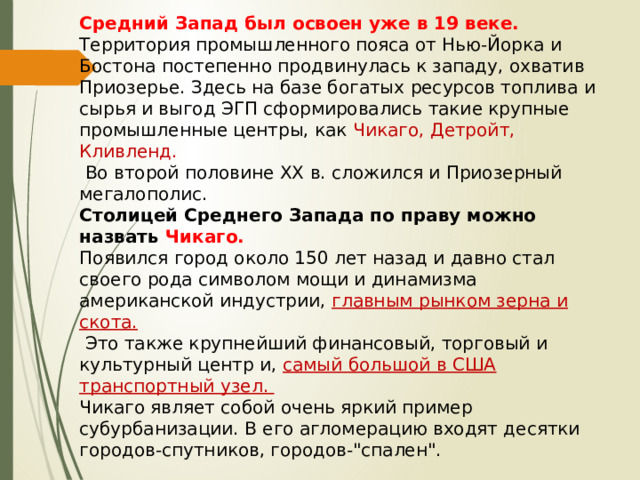 Средний Запад был освоен уже в 19 веке. Территория промышленного пояса от Нью-Йорка и Бостона постепенно продвинулась к западу, охватив Приозерье. Здесь на базе богатых ресурсов топлива и сырья и выгод ЭГП сформировались такие крупные промышленные центры, как Чикаго, Детройт, Кливленд.  Во второй половине XX в. сложился и Приозерный мегалополис. Столицей Среднего Запада по праву можно назвать Чикаго. Появился город около 150 лет назад и давно стал своего рода символом мощи и динамизма американской индустрии, главным рынком зерна и скота.  Это также крупнейший финансовый, торговый и культурный центр и, самый большой в США транспортный узел. Чикаго являет собой очень яркий пример субурбанизации. В его агломерацию входят десятки городов-спутников, городов-