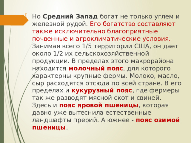 Но Средний Запад богат не только углем и железной рудой. Его богатство составляют также исключительно благоприятные почвенные и агроклиматические условия. Занимая всего 1/5 территории США, он дает около 1/2 их сельскохозяйственной продукции. В пределах этого макрорайона находится молочный пояс , для которого характерны крупные фермы. Молоко, масло, сыр расходятся отсюда по всей стране. В его пределах и кукурузный пояс , где фермеры так же разводят мясной скот и свиней. Здесь и пояс яровой пшеницы , которая давно уже вытеснила естественные ландшафты прерий. А южнее - пояс озимой пшеницы . 