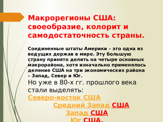 Макрорегионы США: своеобразие, колорит и самодостаточность страны. Соединенные штаты Америки – это одна из ведущих держав в мире. Эту большую страну принято делить на четыре основных макрорайона, хотя изначально применялось деление США на три экономических района – Запад, Север и Юг. Но уже в 80-х гг. прошлого века стали выделять:  Северо-восток США  Средний Запад США  Запад США   Юг США . 