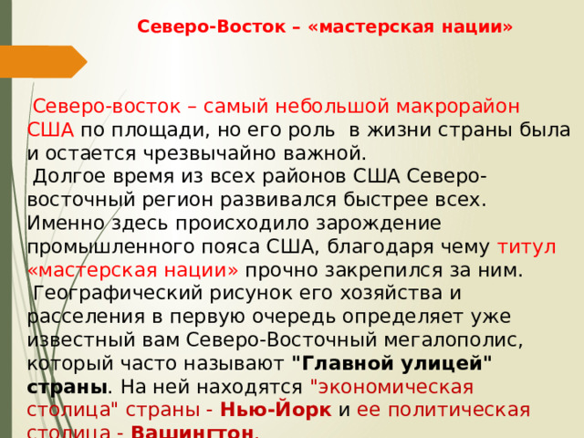 Ceвepo-Bосток – «мастерская нации»      Северо-восток – самый небольшой мaкpорайон США  по площади, но его роль в жизни страны была и остается чрезвычайно важной.  Долгое время из всех районов США Северо-восточный регион развивался быстрее всех. Именно здесь происходило зарождение промышленного пояса США, благодаря чему титул «мастерская нации» прочно закрепился за ним.  Географический рисунок его хозяйства и расселения в первую очередь определяет уже известный вам Северо-Восточный мегалополис, который часто называют 