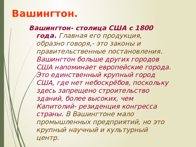 Вашингтон. Вашингтон- столица США с 1800 года. Главная его продукция, образно говоря,- это законы и правительственные постановления . Вашингтон больше других городов США напоминает европейские города. Это единственный крупный город США, где нет небоскрёбов, поскольку здесь запрещено строительство зданий, более высоких, чем Капитолий- резиденция конгресса страны. В Вашингтоне мало промышленных предприятий, но это крупный научный и культурный центр. 