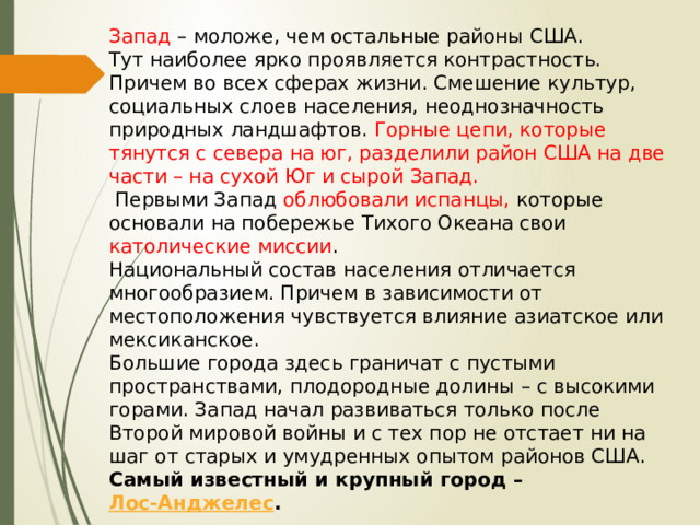 Запад – моложе, чем остальные районы США. Тут наиболее ярко проявляется контрастность. Причем во всех сферах жизни. Смешение культур, социальных слоев населения, неоднозначность природных ландшафтов. Горные цепи, которые тянутся с севера на юг, разделили район США на две части – на сухой Юг и сырой Запад.   Первыми Запад облюбовали испанцы, которые основали на побережье Тихого Океана свои католические миссии . Национальный состав населения отличается многообразием. Причем в зависимости от местоположения чувствуется влияние азиатское или мексиканское. Большие города здесь граничат с пустыми пространствами, плодородные долины – с высокими горами. Запад начал развиваться только после Второй мировой войны и с тех пор не отстает ни на шаг от старых и умудренных опытом районов США.  Самый известный и крупный город –  Лос-Анджелес .   