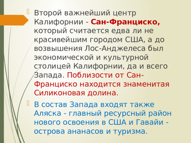 Второй важнейший центр Калифорнии - Сан-Франциско, который считается едва ли не красивейшим городом США, а до возвышения Лос-Анджелеса был экономической и культурной столицей Калифорнии, да и всего Запада. Поблизости от Сан-Франциско находится знаменитая Силиконовая долина. В состав Запада входят также Аляска - главный ресурсный район нового освоения в США и Гавайи - острова ананасов и туризма. 