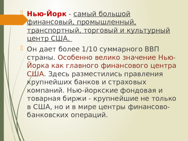 Нью-Йорк - самый большой финансовый, промышленный, транспортный, торговый и культурный центр США. Он дает более 1/10 суммарного ВВП страны. Особенно велико значение Нью-Йорка как главного финансового центра США . Здесь разместились правления крупнейших банков и страховых компаний. Нью-йоркские фондовая и товарная биржи - крупнейшие не только в США, но и в мире центры финансово-банковских операций. 