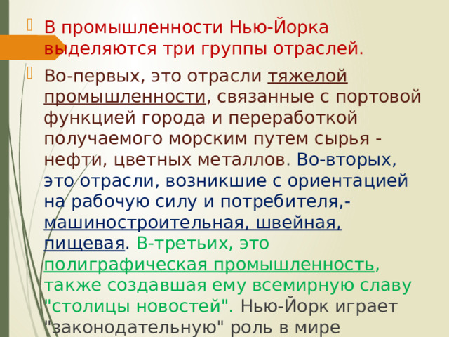 В промышленности Нью-Йорка выделяются три группы отраслей. Во-первых, это отрасли тяжелой промышленности , связанные с портовой функцией города и переработкой получаемого морским путем сырья - нефти, цветных металлов . Во-вторых, это отрасли, возникшие с ориентацией на рабочую силу и потребителя,- машиностроительная, швейная, пищевая . В-третьих, это полиграфическая промышленность , также создавшая ему всемирную славу 