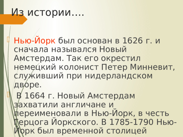 Из истории…. Нью-Йорк был основан в 1626 г. и сначала назывался Новый Амстердам. Так его окрестил немецкий колонист Петер Минневит, служивший при нидерландском дворе.  В 1664 г. Новый Амстердам захватили англичане и переименовали в Нью-Йорк, в честь Герцога Йоркского. В 1785-1790 Нью-Йорк был временной столицей страны . 